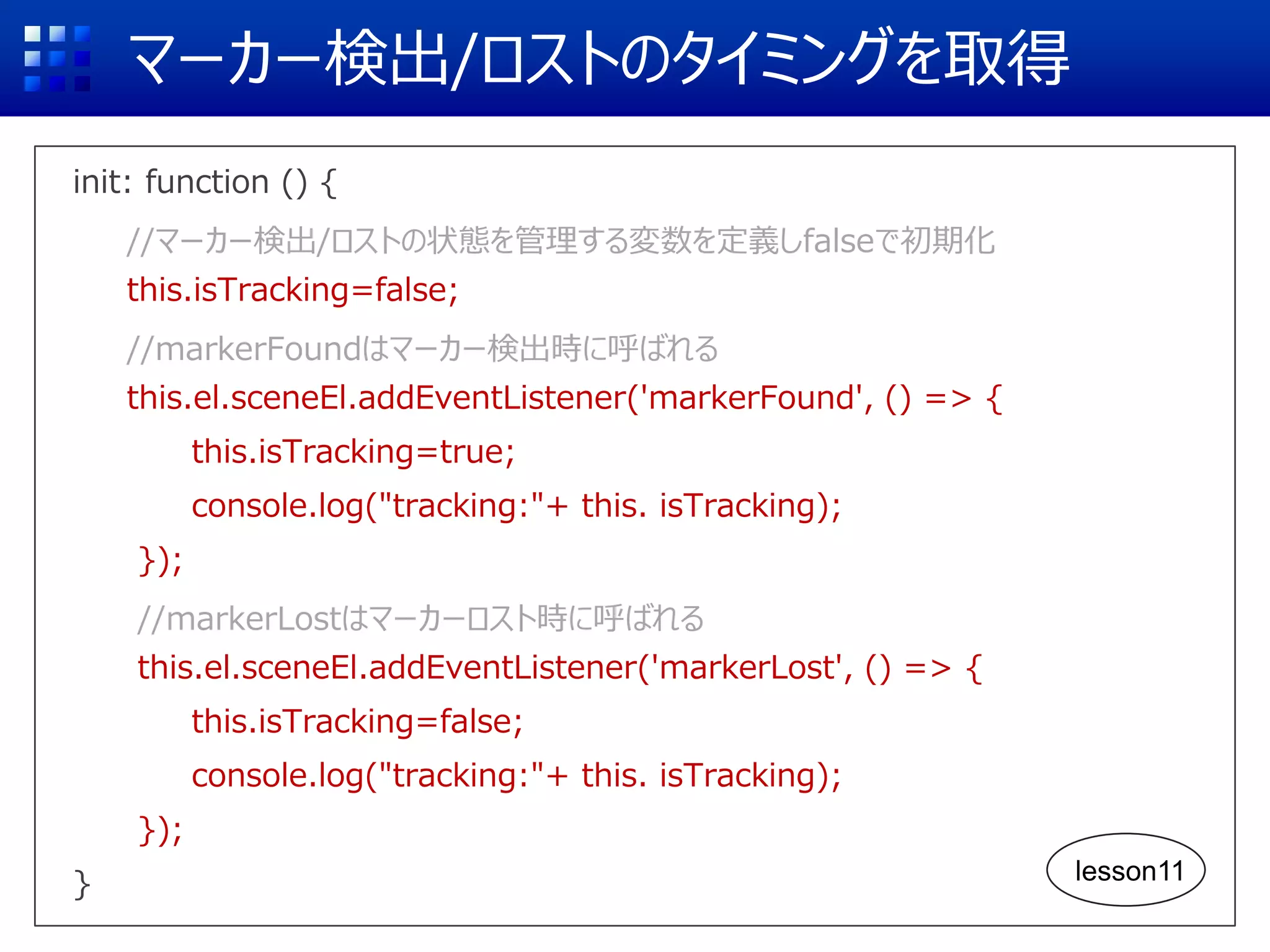 マーカー検出/ロストのタイミングを取得
init: function () {
//マーカー検出/ロストの状態を管理する変数を定義しfalseで初期化
this.isTracking=false;
//markerFoundはマーカー検出時に呼ばれる
this.el.sceneEl.addEventListener('markerFound', () => {
this.isTracking=true;
console.log("tracking:"+ this. isTracking);
});
//markerLostはマーカーロスト時に呼ばれる
this.el.sceneEl.addEventListener('markerLost', () => {
this.isTracking=false;
console.log("tracking:"+ this. isTracking);
});
} lesson11
 