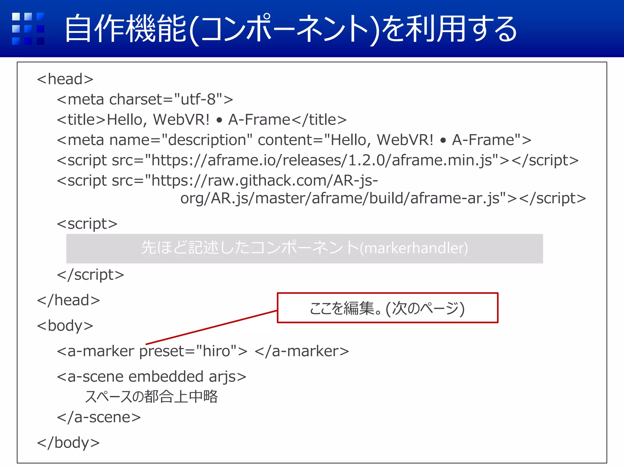 自作機能(コンポーネント)を利用する
<head>
<meta charset="utf-8">
<title>Hello, WebVR! • A-Frame</title>
<meta name="description" content="Hello, WebVR! • A-Frame">
<script src="https://aframe.io/releases/1.2.0/aframe.min.js"></script>
<script src="https://raw.githack.com/AR-js-
org/AR.js/master/aframe/build/aframe-ar.js"></script>
<script>
</script>
</head>
<body>
<a-marker preset="hiro"> </a-marker>
<a-scene embedded arjs>
スペースの都合上中略
</a-scene>
</body>
先ほど記述したコンポーネント(markerhandler)
ここを編集。(次のページ)
 