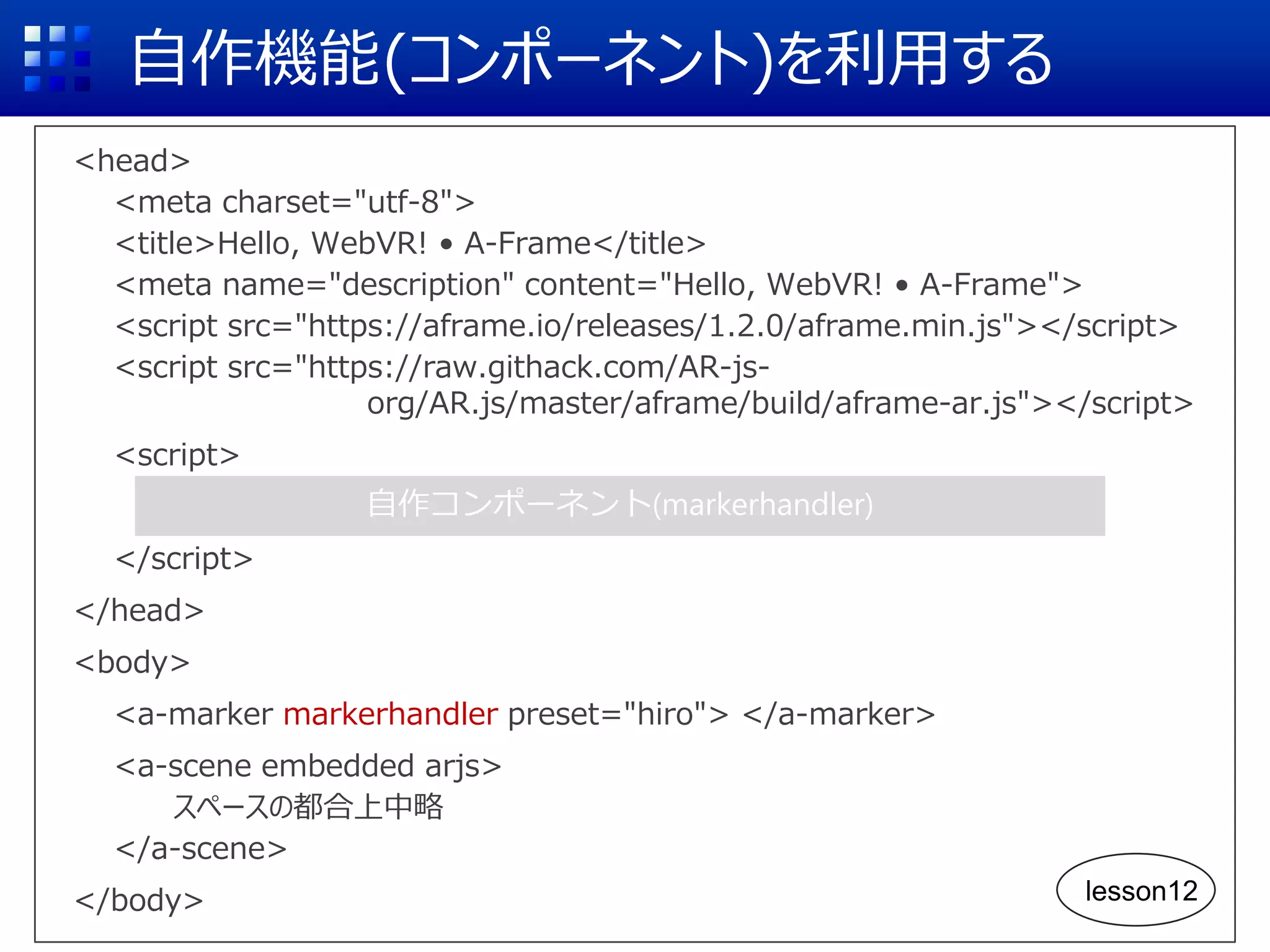 自作機能(コンポーネント)を利用する
<head>
<meta charset="utf-8">
<title>Hello, WebVR! • A-Frame</title>
<meta name="description" content="Hello, WebVR! • A-Frame">
<script src="https://aframe.io/releases/1.2.0/aframe.min.js"></script>
<script src="https://raw.githack.com/AR-js-
org/AR.js/master/aframe/build/aframe-ar.js"></script>
<script>
</script>
</head>
<body>
<a-marker markerhandler preset="hiro"> </a-marker>
<a-scene embedded arjs>
スペースの都合上中略
</a-scene>
</body>
自作コンポーネント(markerhandler)
lesson12
 