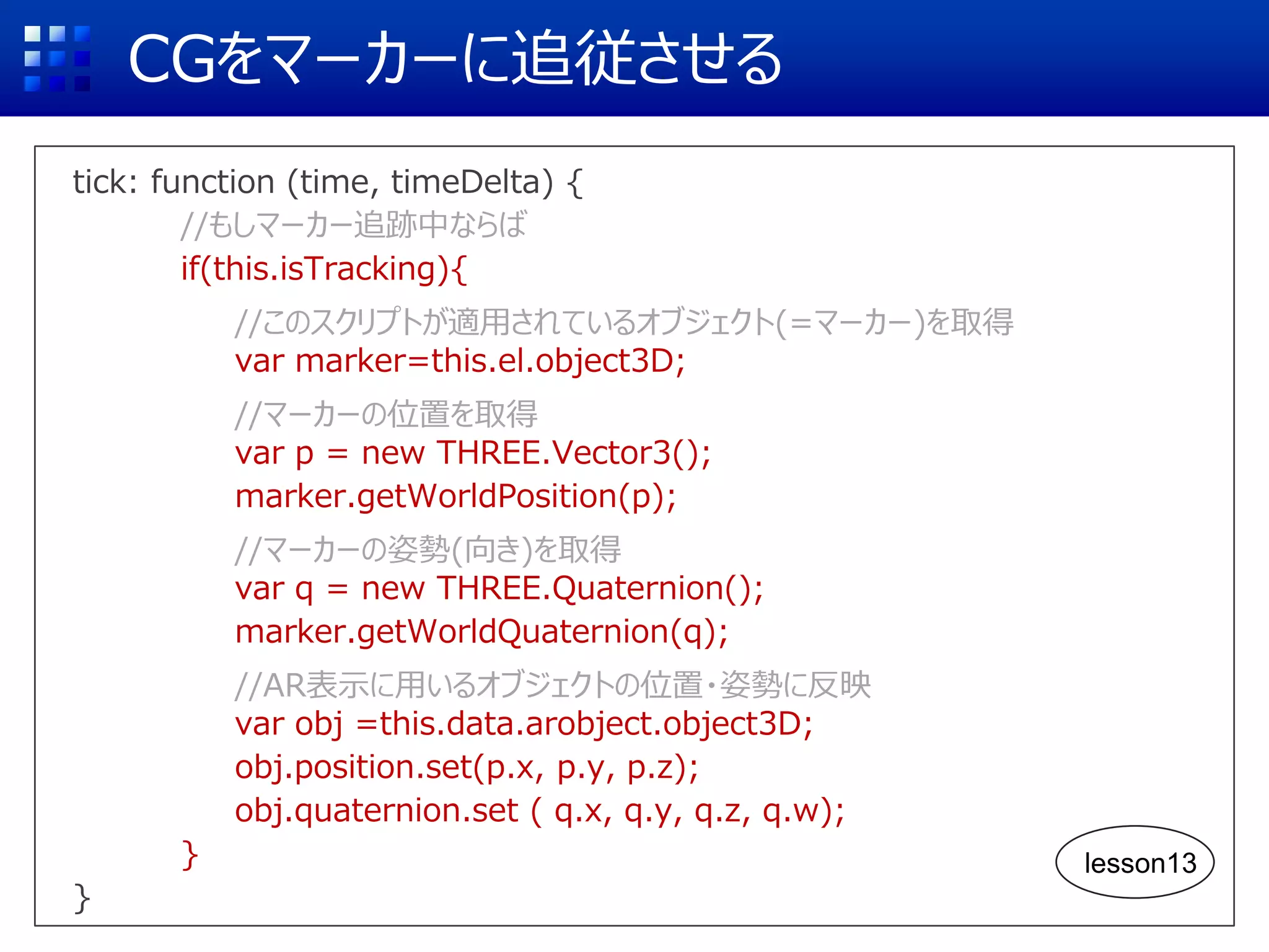 CGをマーカーに追従させる
tick: function (time, timeDelta) {
//もしマーカー追跡中ならば
if(this.isTracking){
//このスクリプトが適用されているオブジェクト(=マーカー)を取得
var marker=this.el.object3D;
//マーカーの位置を取得
var p = new THREE.Vector3();
marker.getWorldPosition(p);
//マーカーの姿勢(向き)を取得
var q = new THREE.Quaternion();
marker.getWorldQuaternion(q);
//AR表示に用いるオブジェクトの位置・姿勢に反映
var obj =this.data.arobject.object3D;
obj.position.set(p.x, p.y, p.z);
obj.quaternion.set ( q.x, q.y, q.z, q.w);
}
}
lesson13
 
