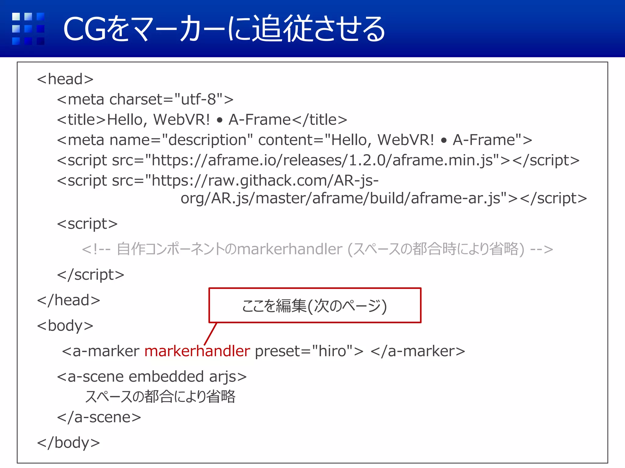 CGをマーカーに追従させる
<head>
<meta charset="utf-8">
<title>Hello, WebVR! • A-Frame</title>
<meta name="description" content="Hello, WebVR! • A-Frame">
<script src="https://aframe.io/releases/1.2.0/aframe.min.js"></script>
<script src="https://raw.githack.com/AR-js-
org/AR.js/master/aframe/build/aframe-ar.js"></script>
<script>
<!-- 自作コンポーネントのmarkerhandler (スペースの都合時により省略) -->
</script>
</head>
<body>
<a-marker markerhandler preset="hiro"> </a-marker>
<a-scene embedded arjs>
スペースの都合により省略
</a-scene>
</body>
ここを編集(次のページ)
 