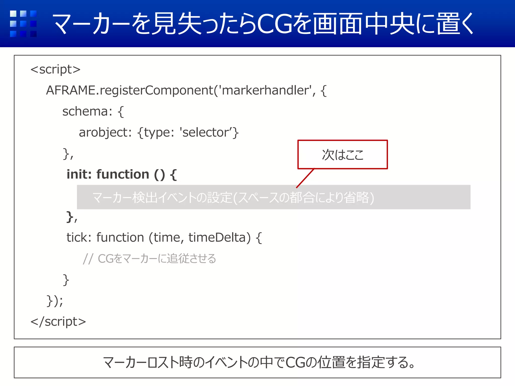 マーカーを見失ったらCGを画面中央に置く
<script>
AFRAME.registerComponent('markerhandler', {
schema: {
arobject: {type: 'selector’}
},
init: function () {
},
tick: function (time, timeDelta) {
// CGをマーカーに追従させる
}
});
</script>
マーカーロスト時のイベントの中でCGの位置を指定する。
マーカー検出イベントの設定(スペースの都合により省略)
次はここ
 