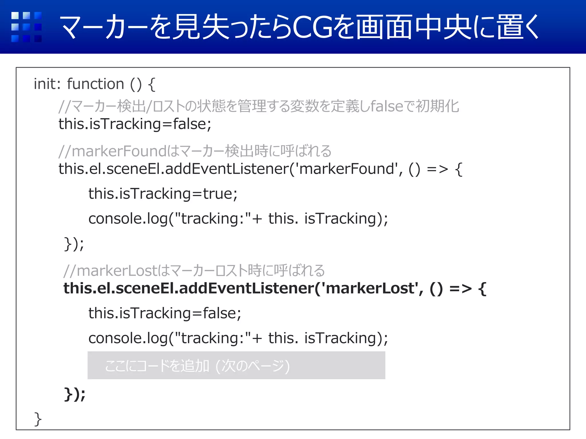マーカーを見失ったらCGを画面中央に置く
init: function () {
//マーカー検出/ロストの状態を管理する変数を定義しfalseで初期化
this.isTracking=false;
//markerFoundはマーカー検出時に呼ばれる
this.el.sceneEl.addEventListener('markerFound', () => {
this.isTracking=true;
console.log("tracking:"+ this. isTracking);
});
//markerLostはマーカーロスト時に呼ばれる
this.el.sceneEl.addEventListener('markerLost', () => {
this.isTracking=false;
console.log("tracking:"+ this. isTracking);
});
}
ここにコードを追加 (次のページ)
 