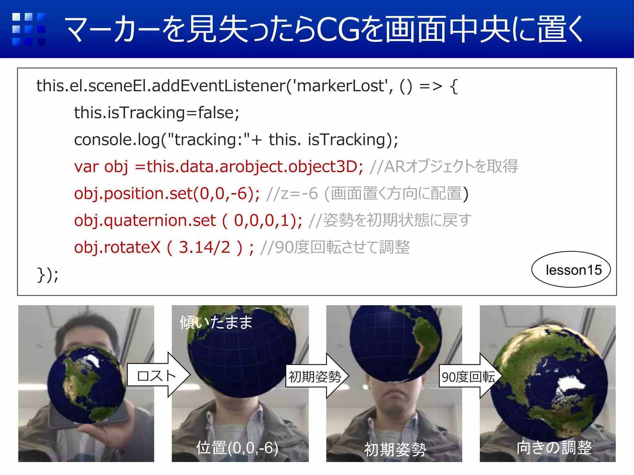 マーカーを見失ったらCGを画面中央に置く
this.el.sceneEl.addEventListener('markerLost', () => {
this.isTracking=false;
console.log("tracking:"+ this. isTracking);
var obj =this.data.arobject.object3D; //ARオブジェクトを取得
obj.position.set(0,0,-6); //z=-6 (画面置く方向に配置)
obj.quaternion.set ( 0,0,0,1); //姿勢を初期状態に戻す
obj.rotateX ( 3.14/2 ) ; //90度回転させて調整
});
ロスト
位置(0,0,-6)
傾いたまま
初期姿勢
初期姿勢
90度回転
向きの調整
lesson15
 