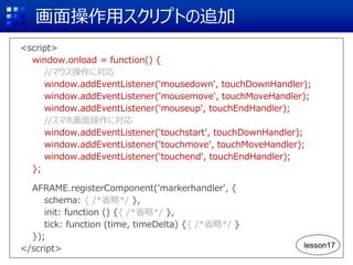 画面操作用スクリプトの追加
<script>
window.onload = function() {
//マウス操作に対応
window.addEventListener('mousedown', touchDownHandler);
window.addEventListener('mousemove', touchMoveHandler);
window.addEventListener('mouseup', touchEndHandler);
//スマホ画面操作に対応
window.addEventListener('touchstart', touchDownHandler);
window.addEventListener('touchmove', touchMoveHandler);
window.addEventListener('touchend', touchEndHandler);
};
AFRAME.registerComponent('markerhandler', {
schema: { /*省略*/ },
init: function () {{ /*省略*/ },
tick: function (time, timeDelta) {{ /*省略*/ }
});
</script> lesson17
 