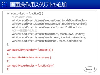 画面操作用スクリプトの追加
window.onload = function() {
//マウス操作に対応
window.addEventListener('mousedown', touchDownHandler);
window.addEventListener('mousemove', touchMoveHandler);
window.addEventListener('mouseup', touchEndHandler);
//スマホ画面操作に対応
window.addEventListener('touchstart', touchDownHandler);
window.addEventListener('touchmove', touchMoveHandler);
window.addEventListener('touchend', touchEndHandler);
};
var touchDownHandler= function(e) {
};
var touchEndHandler= function(e) {
};
var touchMoveHandler = function(e) {
}; lesson18
 
