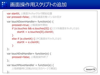 画面操作用スクリプトの追加
var startX; //画面タッチorクリック開始位置
var pressed=false; //現在画面を触っているか否か
var touchDownHandler= function(e) {
pressed=true; //画面操作開始
if (e.touches && e.touches[0]) {//スマホ画面をタッチしたなら
startX = e.touches[0].clientX;
}
else if (e.clientX) {//PC画面をクリックしたなら
startX = e.clientX;
}
};
var touchEndHandler= function(e) {
pressed=false; //画面操作終了
};
var touchMoveHandler = function(e) {
//指移動時に回転させる(次のページで解説)
};
lesson19
 