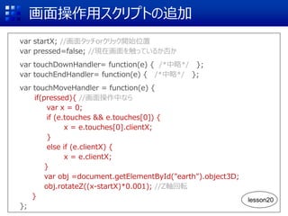 画面操作用スクリプトの追加
var startX; //画面タッチorクリック開始位置
var pressed=false; //現在画面を触っているか否か
var touchDownHandler= function(e) { /*中略*/ };
var touchEndHandler= function(e) { /*中略*/ };
var touchMoveHandler = function(e) {
if(pressed){ //画面操作中なら
var x = 0;
if (e.touches && e.touches[0]) {
x = e.touches[0].clientX;
}
else if (e.clientX) {
x = e.clientX;
}
var obj =document.getElementById("earth").object3D;
obj.rotateZ((x-startX)*0.001); //Z軸回転
}
};
lesson20
 