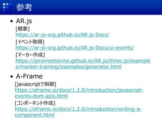 参考
• AR.js
[概要]
https://ar-js-org.github.io/AR.js-Docs/
[イベント取得]
https://ar-js-org.github.io/AR.js-Docs/ui-events/
[マーカー作成]
https://jeromeetienne.github.io/AR.js/three.js/example
s/marker-training/examples/generator.html
• A-Frame
[javascriptで制御]
https://aframe.io/docs/1.2.0/introduction/javascript-
events-dom-apis.html
[コンポーネント作成]
https://aframe.io/docs/1.2.0/introduction/writing-a-
component.html
 