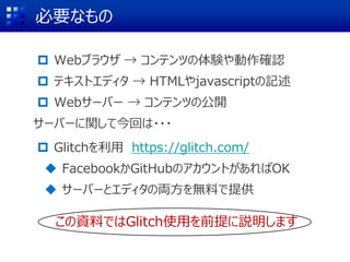 必要なもの
 Webブラウザ → コンテンツの体験や動作確認
 テキストエディタ → HTMLやjavascriptの記述
 Webサーバー → コンテンツの公開
サーバーに関して今回は・・・
 Glitchを利用 https://glitch.com/
 FacebookかGitHubのアカウントがあればOK
 サーバーとエディタの両方を無料で提供
この資料ではGlitch使用を前提に説明します
 