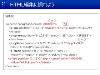 [編集例]
<a-scene background="color: #0000FF">
<a-box position="-1 0.5 -3" rotation="0 45 45" color="#4CC3D9">
</a-box>
<a-sphere position="0 1.25 -5" radius="1.25" color="#EF2D5E">
</a-sphere>
<a-cylinder position="1 0.75 -3" radius="0.5" height="0.2"
color="#FFC65D"></a-cylinder>
<a-plane position="0 0 -4" rotation="-90 0 0"
width="4" height="4" color="#7BC8A4"></a-plane>
<a-text position="0 1.5 -2" align="center" color="#000000”
value="AR Fukuoka"></a-text>
</a-scene>
HTML編集に慣れよう
角度
高さ
色
 