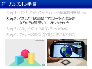 ハンズオン手順
Step1: サンプルを使ってA-Frameの基本操作を覚える
Step2: CG見た目の調整やアニメーションの設定
などを行い簡易VRコンテンツを作成
Step3: AR.jsを使ってARコンテンツを作成
Step4: マーカー認識On/Off時の表示切り替え
 