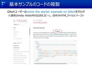 基本サンプルのコードの複製
Glitchユーザーはremix the starter example on Glitchをクリック
※通常はHello WebVRの記述をコピーし、自作のHTMLファイルにペースト
Click
 