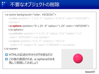<a-scene background="color: #ECECEC">
<a-box position="-1 0.5 -3" rotation="0 45 0" color="#4CC3D9">
</a-box>
<a-sphere position="0 1.25 -5" radius="1.25" color="#EF2D5E">
</a-sphere>
<a-cylinder position="1 0.75 -3" radius="0.5" height="1.5"
color="#FFC65D"></a-cylinder>
<a-plane position="0 0 -4" rotation="-90 0 0"
width="4" height="4" color="#7BC8A4"></a-plane>
</a-scene>
不要なオブジェクトの削除
 HTMLの記述の中からタグを削るだけ
 この後の演習のため、a-sphereのみを
残して削除してみましょう
<a-box position="-1 0.5 -3" rotation="0 45 0" color="#4CC3D9">
</a-box>
<a-sphere position="0 1.25 -5" radius="1.25" color="#EF2D5E">
</a-sphere>
<a-cylinder position="1 0.75 -3" radius="0.5" height="1.5"
color="#FFC65D"></a-cylinder>
<a-plane position="0 0 -4" rotation="-90 0 0"
width="4" height="4" color="#7BC8A4"></a-plane>
lesson01
 