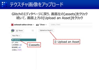 テクスチャ画像をアップロード
Glitchのエディタページに戻り、画面左の[assets]をクリック
続いて、画面上方の[Upload an Asset]をクリック
①assets
② Upload an Asset
 