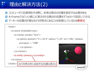理由と解決方法(2)
 コンピュータで3D表現をする際に、本来は視点の位置を指定する必要がある
 A-Frameでは「いい感じ」に表示される視点の位置をデフォルトで設定してくれる
 マーカーの位置の計算はカメラが原点にあることを前提としているため要修正
<body>
<a-scene embedded arjs>
<a-marker preset="hiro">
<a-sphere position="0 1.25 0" radius="1.25" src="URL" shadow
animation = "中略"
> </a-sphere>
</a-marker>
<a-entity camera></a-entity>
</a-scene>
</body> カメラを明示的に追加する(位置は原点)
X
Z
Y
lesson07
 