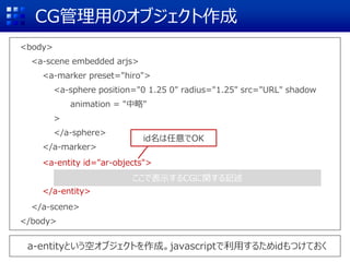 CG管理用のオブジェクト作成
<body>
<a-scene embedded arjs>
<a-marker preset="hiro">
<a-sphere position="0 1.25 0" radius="1.25" src="URL" shadow
animation = "中略"
>
</a-sphere>
</a-marker>
<a-entity id="ar-objects">
</a-entity>
</a-scene>
</body>
ここで表示するCGに関する記述
a-entityという空オブジェクトを作成。javascriptで利用するためidもつけておく
id名は任意でOK
 