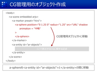 CG管理用のオブジェクト作成
<body>
<a-scene embedded arjs>
<a-marker preset="hiro">
<a-sphere position="0 1.25 0" radius="1.25" src="URL" shadow
animation = "中略"
>
</a-sphere>
</a-marker>
<a-entity id="ar-objects">
</a-entity>
</a-scene>
</body>
ここで表示するCGに関する記述
a-sphereを<a-entity id="ar-objects">と</a-entity>の間に移動
CG管理用オブジェクトに移動
 