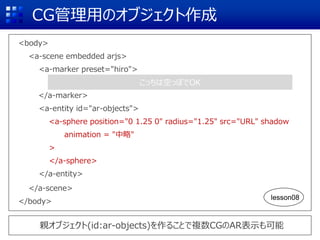 CG管理用のオブジェクト作成
<body>
<a-scene embedded arjs>
<a-marker preset="hiro">
</a-marker>
<a-entity id="ar-objects">
<a-sphere position="0 1.25 0" radius="1.25" src="URL" shadow
animation = "中略"
>
</a-sphere>
</a-entity>
</a-scene>
</body>
親オブジェクト(id:ar-objects)を作ることで複数CGのAR表示も可能
こっちは空っぽでOK
lesson08
 