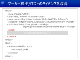 マーカー検出/ロストのタイミングを取得
<head>
<meta charset="utf-8">
<title>Hello, WebVR! • A-Frame</title>
<meta name="description" content="Hello, WebVR! • A-Frame">
<script src="https://aframe.io/releases/1.2.0/aframe.min.js"></script>
<script src="https://raw.githack.com/AR-js-
org/AR.js/master/aframe/build/aframe-ar.js"></script>
<script>
</script>
</head>
<body>
<a-scene embedded arjs>
スペースの都合上中略
</a-scene>
</body>
ここにスクリプトを記述(次のページ)
 