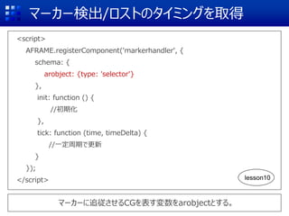 マーカー検出/ロストのタイミングを取得
<script>
AFRAME.registerComponent('markerhandler', {
schema: {
arobject: {type: 'selector'}
},
init: function () {
//初期化
},
tick: function (time, timeDelta) {
//一定周期で更新
}
});
</script>
マーカーに追従させるCGを表す変数をarobjectとする。
lesson10
 