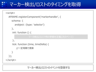 マーカー検出/ロストのタイミングを取得
<script>
AFRAME.registerComponent('markerhandler', {
schema: {
arobject: {type: 'selector’}
},
init: function () {
},
tick: function (time, timeDelta) {
//一定周期で更新
}
});
</script>
マーカー検出/ロストのイベントを登録する
マーカ検出/ロスト時の挙動を定義(次のページ)
 