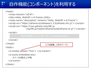 自作機能(コンポーネント)を利用する
<head>
<meta charset="utf-8">
<title>Hello, WebVR! • A-Frame</title>
<meta name="description" content="Hello, WebVR! • A-Frame">
<script src="https://aframe.io/releases/1.2.0/aframe.min.js"></script>
<script src="https://raw.githack.com/AR-js-
org/AR.js/master/aframe/build/aframe-ar.js"></script>
<script>
</script>
</head>
<body>
<a-marker preset="hiro"> </a-marker>
<a-scene embedded arjs>
スペースの都合上中略
</a-scene>
</body>
先ほど記述したコンポーネント(markerhandler)
ここを編集。(次のページ)
 