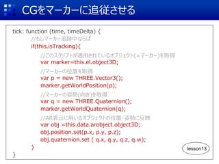 CGをマーカーに追従させる
tick: function (time, timeDelta) {
//もしマーカー追跡中ならば
if(this.isTracking){
//このスクリプトが適用されているオブジェクト(=マーカー)を取得
var marker=this.el.object3D;
//マーカーの位置を取得
var p = new THREE.Vector3();
marker.getWorldPosition(p);
//マーカーの姿勢(向き)を取得
var q = new THREE.Quaternion();
marker.getWorldQuaternion(q);
//AR表示に用いるオブジェクトの位置・姿勢に反映
var obj =this.data.arobject.object3D;
obj.position.set(p.x, p.y, p.z);
obj.quaternion.set ( q.x, q.y, q.z, q.w);
}
}
lesson13
 