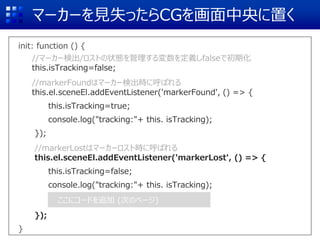 マーカーを見失ったらCGを画面中央に置く
init: function () {
//マーカー検出/ロストの状態を管理する変数を定義しfalseで初期化
this.isTracking=false;
//markerFoundはマーカー検出時に呼ばれる
this.el.sceneEl.addEventListener('markerFound', () => {
this.isTracking=true;
console.log("tracking:"+ this. isTracking);
});
//markerLostはマーカーロスト時に呼ばれる
this.el.sceneEl.addEventListener('markerLost', () => {
this.isTracking=false;
console.log("tracking:"+ this. isTracking);
});
}
ここにコードを追加 (次のページ)
 