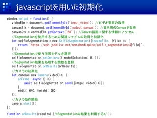 javascriptを用いた初期化
window.onload = function() {
videoElm = document.getElementById('input_video'); //ビデオ要素の取得
canvasElm = document.getElementById('output_canvas'); //表示用のCanvasを取得
canvasCtx = canvasElm.getContext('2d’); //Canvas描画に関する情報にアクセス
//Segmentationを使用するための関連ファイルの取得と初期化
let selfieSegmentation = new SelfieSegmentation({locateFile: (file) => {
return `https://cdn.jsdelivr.net/npm/@mediapipe/selfie_segmentation/${file}`;
}});
//Segmentationで使う学習モデルを選択
selfieSegmentation.setOptions({ modelSelection: 0, });
//Segmentation結果を処理する関数を登録
selfieSegmentation.onResults(onResults);
//カメラの初期化
let camera= new Camera(videoElm, {
onFrame: async () => {
await selfieSegmentation.send({image: videoElm});
},
width: 640, height: 360
});
//カメラ動作開始
camera.start();
};
function onResults(results) {/*Segmentationの結果を利用する*/ };
 