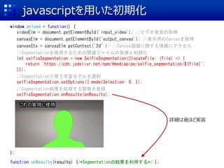 javascriptを用いた初期化
window.onload = function() {
videoElm = document.getElementById('input_video'); //ビデオ要素の取得
canvasElm = document.getElementById('output_canvas'); //表示用のCanvasを取得
canvasCtx = canvasElm.getContext('2d’); //Canvas描画に関する情報にアクセス
//Segmentationを使用するための関連ファイルの取得と初期化
let selfieSegmentation = new SelfieSegmentation({locateFile: (file) => {
return `https://cdn.jsdelivr.net/npm/@mediapipe/selfie_segmentation/${file}`;
}});
//Segmentationで使う学習モデルを選択
selfieSegmentation.setOptions({ modelSelection: 0, });
//Segmentation結果を処理する関数を登録
selfieSegmentation.onResults(onResults);
//カメラの初期化
let camera= new Camera(videoElm, {
onFrame: async () => {
await selfieSegmentation.send({image: videoElm});
},
width: 640, height: 360
});
//カメラ動作開始
camera.start();
};
function onResults(results) {/*Segmentationの結果を利用する*/ };
これの実現に使用
詳細は後ほど実装
 
