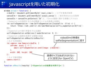 javascriptを用いた初期化
window.onload = function() {
videoElm = document.getElementById('input_video'); //ビデオ要素の取得
canvasElm = document.getElementById('output_canvas'); //表示用のCanvasを取得
canvasCtx = canvasElm.getContext('2d’); //Canvas描画に関する情報にアクセス
//Segmentationを使用するための関連ファイルの取得と初期化
let selfieSegmentation = new SelfieSegmentation({locateFile: (file) => {
return `https://cdn.jsdelivr.net/npm/@mediapipe/selfie_segmentation/${file}`;
}});
//Segmentationで使う学習モデルを選択
selfieSegmentation.setOptions({ modelSelection: 0, });
//Segmentation結果を処理する関数を登録
selfieSegmentation.onResults(onResults);
//カメラの初期化
let camera= new Camera(videoElm, {
onFrame: async () => {
await selfieSegmentation.send({image: videoElm});
},
width: 640, height: 360
});
//カメラ動作開始
camera.start();
};
function onResults(results) {/*Segmentationの結果を利用する*/ };
videoElmの映像を
selfieSegmentationに渡す
画像サイズはあまり大きくない
ように設定(for OpenCV)
 