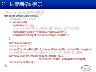 結果画像の表示
//Segmentationの結果を利用する
function onResults(results) {
//canvasのサイズを設定
if(!initialized){
initialized=true;
//canvasのサイズは入力画像の2倍 (お好きなサイズでどうぞ)
canvasElm.width=results.image.width*2;
canvasElm.height=results.image.height*2;
}
canvasCtx.save();
//描画内容をクリア
canvasCtx.clearRect(0, 0, canvasElm.width, canvasElm.height);
//カメラ画像(results.image)をcanvasのサイズに引き伸ばして描画
canvasCtx.drawImage(results.image, 0, 0,
canvasElm.width, canvasElm.height);
canvasCtx.restore();
};
Lesson02
 