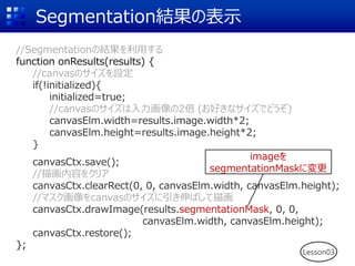 Segmentation結果の表示
Lesson03
//Segmentationの結果を利用する
function onResults(results) {
//canvasのサイズを設定
if(!initialized){
initialized=true;
//canvasのサイズは入力画像の2倍 (お好きなサイズでどうぞ)
canvasElm.width=results.image.width*2;
canvasElm.height=results.image.height*2;
}
canvasCtx.save();
//描画内容をクリア
canvasCtx.clearRect(0, 0, canvasElm.width, canvasElm.height);
//マスク画像をcanvasのサイズに引き伸ばして描画
canvasCtx.drawImage(results.segmentationMask, 0, 0,
canvasElm.width, canvasElm.height);
canvasCtx.restore();
};
imageを
segmentationMaskに変更
 