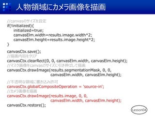 人物領域にカメラ画像を描画
//canvasのサイズを設定
if(!initialized){
initialized=true;
canvasElm.width=results.image.width*2;
canvasElm.height=results.image.height*2;
}
canvasCtx.save();
//描画内容をクリア
canvasCtx.clearRect(0, 0, canvasElm.width, canvasElm.height);
//マスク画像をcanvasのサイズに引き伸ばして描画
canvasCtx.drawImage(results.segmentationMask, 0, 0,
canvasElm.width, canvasElm.height);
//不透明な領域に書き込み許可
canvasCtx.globalCompositeOperation = 'source-in’;
//カメラ画像を描画
canvasCtx.drawImage(results.image, 0, 0,
canvasElm.width, canvasElm.height);
canvasCtx.restore();
Lesson04
 