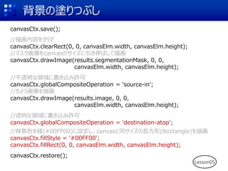 背景の塗りつぶし
canvasCtx.save();
//描画内容をクリア
canvasCtx.clearRect(0, 0, canvasElm.width, canvasElm.height);
//マスク画像をcanvasのサイズに引き伸ばして描画
canvasCtx.drawImage(results.segmentationMask, 0, 0,
canvasElm.width, canvasElm.height);
//不透明な領域に書き込み許可
canvasCtx.globalCompositeOperation = 'source-in';
//カメラ画像を描画
canvasCtx.drawImage(results.image, 0, 0,
canvasElm.width, canvasElm.height);
//透明な領域に書き込み許可
canvasCtx.globalCompositeOperation = 'destination-atop';
//背景色を緑(#00FF00)に設定し、canvasと同サイズの長方形(Rectangle)を描画
canvasCtx.fillStyle = '#00FF00';
canvasCtx.fillRect(0, 0, canvasElm.width, canvasElm.height);
canvasCtx.restore();
Lesson05
 