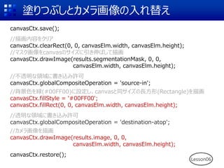 塗りつぶしとカメラ画像の入れ替え
Lesson06
canvasCtx.save();
//描画内容をクリア
canvasCtx.clearRect(0, 0, canvasElm.width, canvasElm.height);
//マスク画像をcanvasのサイズに引き伸ばして描画
canvasCtx.drawImage(results.segmentationMask, 0, 0,
canvasElm.width, canvasElm.height);
//不透明な領域に書き込み許可
canvasCtx.globalCompositeOperation = 'source-in';
//背景色を緑(#00FF00)に設定し、canvasと同サイズの長方形(Rectangle)を描画
canvasCtx.fillStyle = '#00FF00';
canvasCtx.fillRect(0, 0, canvasElm.width, canvasElm.height);
//透明な領域に書き込み許可
canvasCtx.globalCompositeOperation = 'destination-atop';
//カメラ画像を描画
canvasCtx.drawImage(results.image, 0, 0,
canvasElm.width, canvasElm.height);
canvasCtx.restore();
 