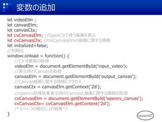 変数の追加
let videoElm ;
let canvasElm;
let canvasCtx;
let cvCanvasElm; //OpenCVで使う画像を表示
let cvCanvasCtx; //cVCanvasElmの描画に関する情報
let initialized=false;
//初期化
window.onload = function() {
//ビデオ要素の取得
videoElm = document.getElementById('input_video');
//表示用のCanvasを取得
canvasElm = document.getElementById('output_canvas');
//Canvas描画に関する情報にアクセス
canvasCtx = canvasElm.getContext('2d');
//opencv処理結果表示用のCanvasと描画に関する情報を取得
cvCanvasElm = document.getElementById('opencv_canvas');
cvCanvasCtx= cvCanvasElm.getContext('2d’);
/*スペーつの都合により省略*/
} Lesson07
 