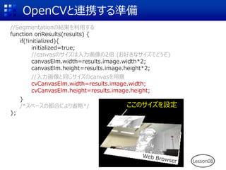 OpenCVと連携する準備
//Segmentationの結果を利用する
function onResults(results) {
if(!initialized){
initialized=true;
//canvasのサイズは入力画像の2倍 (お好きなサイズでどうぞ)
canvasElm.width=results.image.width*2;
canvasElm.height=results.image.height*2;
//入力画像と同じサイズのcanvasを用意
cvCanvasElm.width=results.image.width;
cvCanvasElm.height=results.image.height;
}
/*スペースの都合により省略*/
};
Lesson08
 