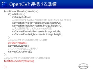 OpenCVと連携する準備
function onResults(results) {
if(!initialized){
initialized=true;
//canvasのサイズは入力画像の2倍 (お好きなサイズでどうぞ)
canvasElm.width=results.image.width*2;
canvasElm.height=results.image.height*2;
//入力画像と同じサイズのcanvasを用意
cvCanvasElm.width=results.image.width;
cvCanvasElm.height=results.image.height;
}
//OpenCVを使った画像処理を行う関数
cvFilter(results);
canvasCtx.save();
/*スペースの都合により省略*/
canvasCtx.restore();
};
//OpenCVを使った画像処理を行う関数の実装
function cvFilter(results){
}; Lesson09
 
