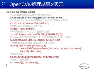 OpenCVの処理結果を表示
function cvFilter(results){
//入力画像をOpenCV用のcanvasに表示
cvCanvasCtx.drawImage(results.image, 0, 0);
//cvCanvasElmでの表示画像をOpenCVに渡す(Mat形式)
let src = cv.imread(cvCanvasElm);
//処理結果を格納するMatを作成
let dst = new cv.Mat();
//カラー画像をグレーススケール画像に変換
cv.cvtColor(src, dst, cv.COLOR_RGB2GRAY, 0);
//canvasでの表示のためカラー形式に戻す(見た目はグレーのまま)
cv.cvtColor(dst, dst, cv.COLOR_GRAY2RGBA);
//Matをcanvasで描画できるフォーマットに変換
let imgData = new ImageData(
new Uint8ClampedArray(dst.data, dst.cols, dst.rows),
dst.cols ,dst.rows);
//画像を描画
cvCanvasCtx.putImageData(imgData,0,0);
//Matのメモリを解放
src.delete(); dst.delete();
} Lesson11
 