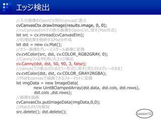 エッジ検出
Lesson12
//入力画像をOpenCV用のcanvasに表示
cvCanvasCtx.drawImage(results.image, 0, 0);
//cvCanvasElmでの表示画像をOpenCVに渡す(Mat形式)
let src = cv.imread(cvCanvasElm);
//処理結果を格納するMatを作成
let dst = new cv.Mat();
//カラー画像をグレーススケール画像に変換
cv.cvtColor(src, dst, cv.COLOR_RGB2GRAY, 0);
//Cannyフィルタを用いたエッジ検出
cv.Canny(dst, dst, 50, 90, 3, false);
//canvasでの表示のためカラー形式に戻す(見た目はグレーのまま)
cv.cvtColor(dst, dst, cv.COLOR_GRAY2RGBA);
//Matをcanvasで描画できるフォーマットに変換
let imgData = new ImageData(
new Uint8ClampedArray(dst.data, dst.cols, dst.rows),
dst.cols ,dst.rows);
//画像を描画
cvCanvasCtx.putImageData(imgData,0,0);
//Matのメモリを解放
src.delete(); dst.delete();
 
