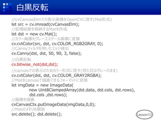 白黒反転
Lesson13
//cvCanvasElmでの表示画像をOpenCVに渡す(Mat形式)
let src = cv.imread(cvCanvasElm);
//処理結果を格納するMatを作成
let dst = new cv.Mat();
//カラー画像をグレーススケール画像に変換
cv.cvtColor(src, dst, cv.COLOR_RGB2GRAY, 0);
//Cannyフィルタを用いたエッジ検出
cv.Canny(dst, dst, 50, 90, 3, false);
//白黒反転
cv.bitwise_not(dst,dst);
//canvasでの表示のためカラー形式に戻す(見た目はグレーのまま)
cv.cvtColor(dst, dst, cv.COLOR_GRAY2RGBA);
//Matをcanvasで描画できるフォーマットに変換
let imgData = new ImageData(
new Uint8ClampedArray(dst.data, dst.cols, dst.rows),
dst.cols ,dst.rows);
//画像を描画
cvCanvasCtx.putImageData(imgData,0,0);
//Matのメモリを解放
src.delete(); dst.delete();
 
