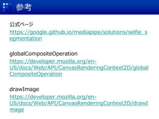 参考
公式ページ
https://google.github.io/mediapipe/solutions/selfie_s
egmentation
globalCompositeOperation
https://developer.mozilla.org/en-
US/docs/Web/API/CanvasRenderingContext2D/global
CompositeOperation
drawImage
https://developer.mozilla.org/en-
US/docs/Web/API/CanvasRenderingContext2D/drawI
mage
 