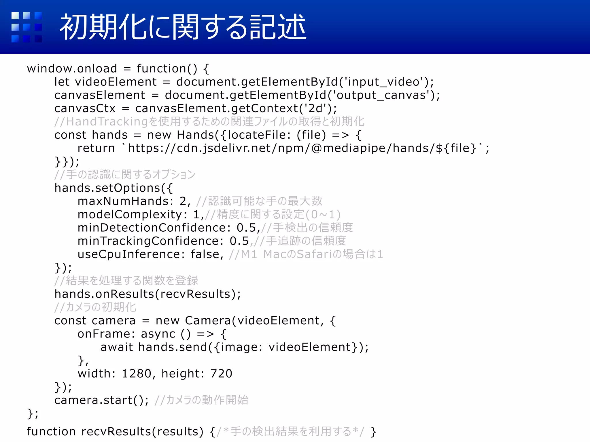 初期化に関する記述
window.onload = function() {
let videoElement = document.getElementById('input_video');
canvasElement = document.getElementById('output_canvas');
canvasCtx = canvasElement.getContext('2d');
//HandTrackingを使用するための関連ファイルの取得と初期化
const hands = new Hands({locateFile: (file) => {
return `https://cdn.jsdelivr.net /npm/@mediapipe/hands/${file}`;
}});
//手の認識に関するオプション
hands.setOptions({
maxNumHands: 2, //認識可能な手の最大数
modelComplexity: 1,//精度に関する設定(0~1)
minDetectionConfidence: 0.5,//手検出の信頼度
minTrackingConfidence: 0.5,//手追跡の信頼度
useCpuInference: false, //M1 MacのSafariの場合は1
});
//結果を処理する関数を登録
hands.onResults(recvResults);
//カメラの初期化
const camera = new Camera(videoElement, {
onFrame: async () => {
await hands.send({image: videoElement});
},
width: 1280, height: 720
});
camera.start(); //カメラの動作開始
};
function recvResults(results) {/*手の検出結果を利用する*/ }
 