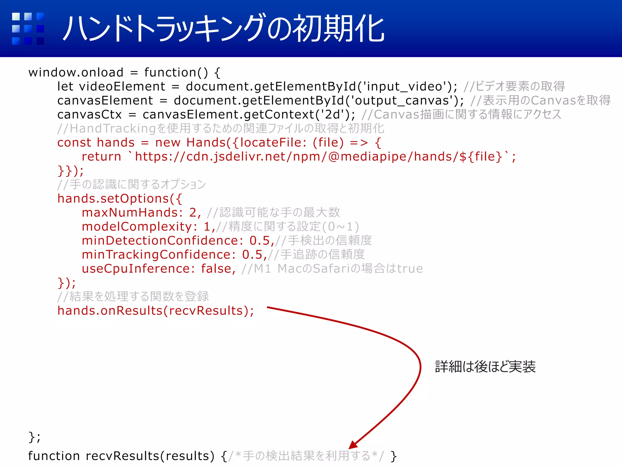 ハンドトラッキングの初期化
window.onload = function() {
let videoElement = document.getElementById('input_video'); //ビデオ要素の取得
canvasElement = document.getElementById('output_canvas'); //表示用のCanvasを取得
canvasCtx = canvasElement.getContext('2d'); //Canvas描画に関する情報にアクセス
//HandTrackingを使用するための関連ファイルの取得と初期化
const hands = new Hands({locateFile: (file) => {
return `https://cdn.jsdelivr.net /npm/@mediapipe/hands/${file}`;
}});
//手の認識に関するオプション
hands.setOptions({
maxNumHands: 2, //認識可能な手の最大数
modelComplexity: 1,//精度に関する設定(0~1)
minDetectionConfidence: 0.5,//手検出の信頼度
minTrackingConfidence: 0.5,//手追跡の信頼度
useCpuInference: false, //M1 MacのSafariの場合はtrue
});
//結果を処理する関数を登録
hands.onResults(recvResults);
//カメラの初期化
const camera = new Camera(videoElement, {
onFrame: async () => {
await hands.send({image: videoElement});
},
width: 1280, height: 720
});
camera.start(); //カメラの動作開始
};
function recvResults(results) {/*手の検出結果を利用する*/ }
詳細は後ほど実装
 
