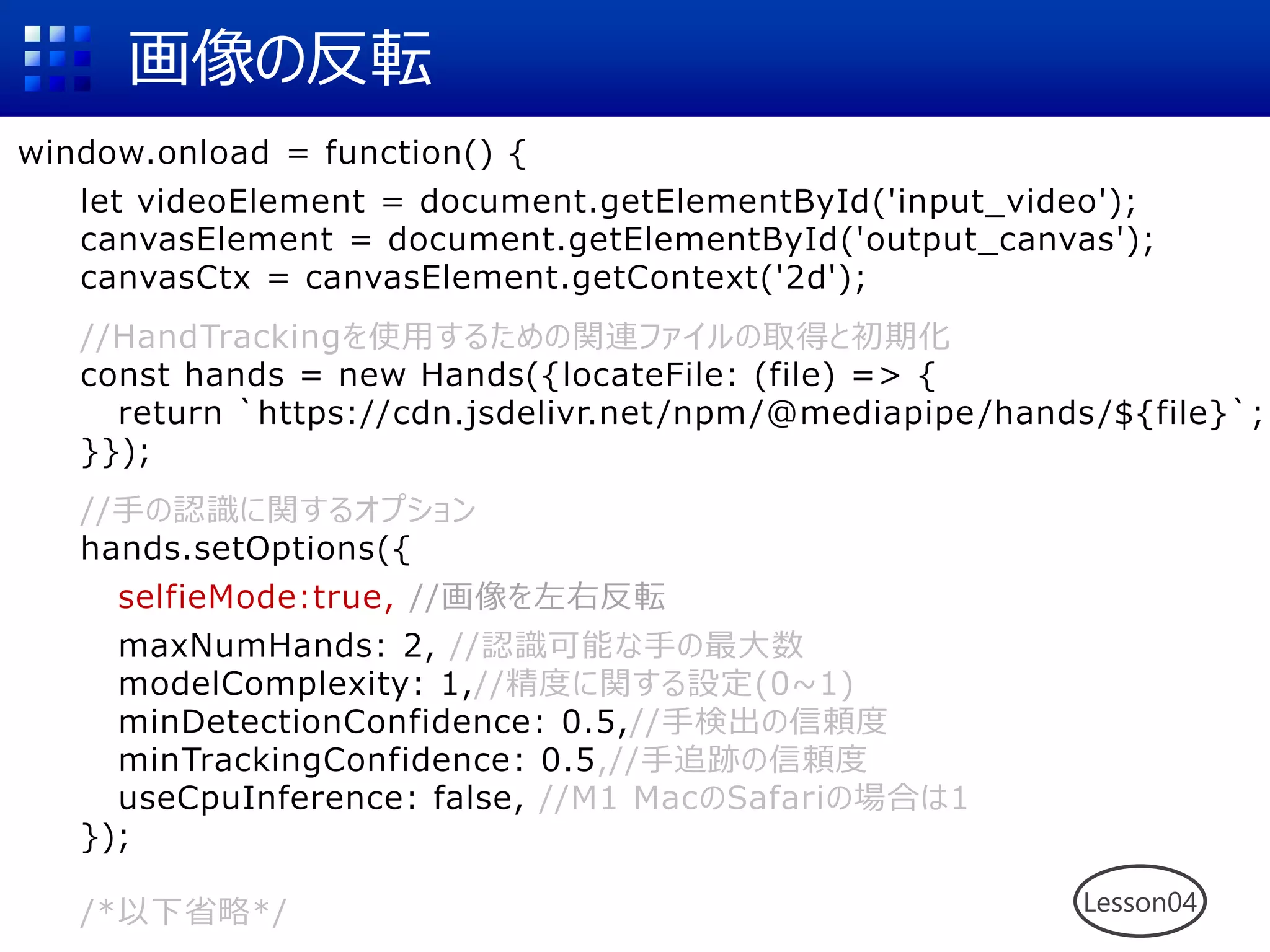 画像の反転
window.onload = function() {
let videoElement = document.getElementById('input_video');
canvasElement = document.getElementById('output_canvas');
canvasCtx = canvasElement.getContext('2d');
//HandTrackingを使用するための関連ファイルの取得と初期化
const hands = new Hands({locateFile: (file) => {
return `https://cdn.jsdelivr.net/npm/@mediapipe/hands/${file}`;
}});
//手の認識に関するオプション
hands.setOptions({
selfieMode:true, //画像を左右反転
maxNumHands: 2, //認識可能な手の最大数
modelComplexity: 1,//精度に関する設定(0~1)
minDetectionConfidence: 0.5,//手検出の信頼度
minTrackingConfidence: 0.5,//手追跡の信頼度
useCpuInference: false, //M1 MacのSafariの場合は1
});
/*以下省略*/ Lesson04
 