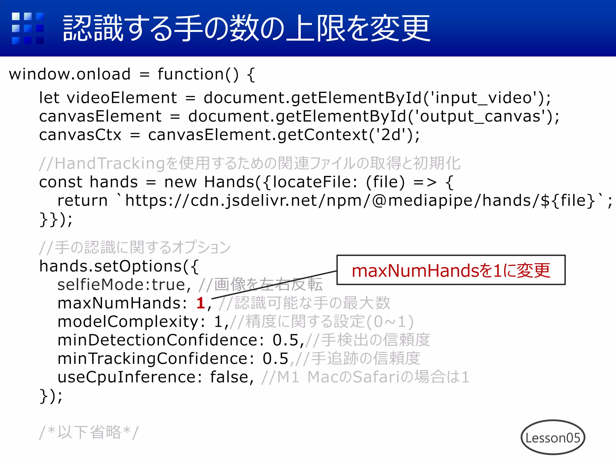 認識する手の数の上限を変更
window.onload = function() {
let videoElement = document.getElementById('input_video');
canvasElement = document.getElementById('output_canvas');
canvasCtx = canvasElement.getContext('2d');
//HandTrackingを使用するための関連ファイルの取得と初期化
const hands = new Hands({locateFile: (file) => {
return `https://cdn.jsdelivr.net/npm/@mediapipe/hands/${file}`;
}});
//手の認識に関するオプション
hands.setOptions({
selfieMode:true, //画像を左右反転
maxNumHands: 1, //認識可能な手の最大数
modelComplexity: 1,//精度に関する設定(0~1)
minDetectionConfidence: 0.5,//手検出の信頼度
minTrackingConfidence: 0.5,//手追跡の信頼度
useCpuInference: false, //M1 MacのSafariの場合は1
});
/*以下省略*/ Lesson05
maxNumHandsを1に変更
 