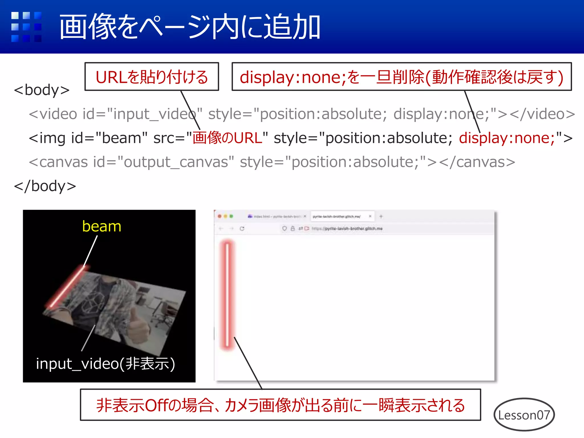 画像をページ内に追加
<body>
<video id="input_video" style="position:absolute; display:none;"></video>
<img id="beam" src="画像のURL" style="position:absolute; display:none;">
<canvas id="output_canvas" style="position:absolute;"></canvas>
</body>
URLを貼り付ける
非表示Offの場合、カメラ画像が出る前に一瞬表示される
display:none;を一旦削除(動作確認後は戻す)
beam
input_video(非表示)
Lesson07
 