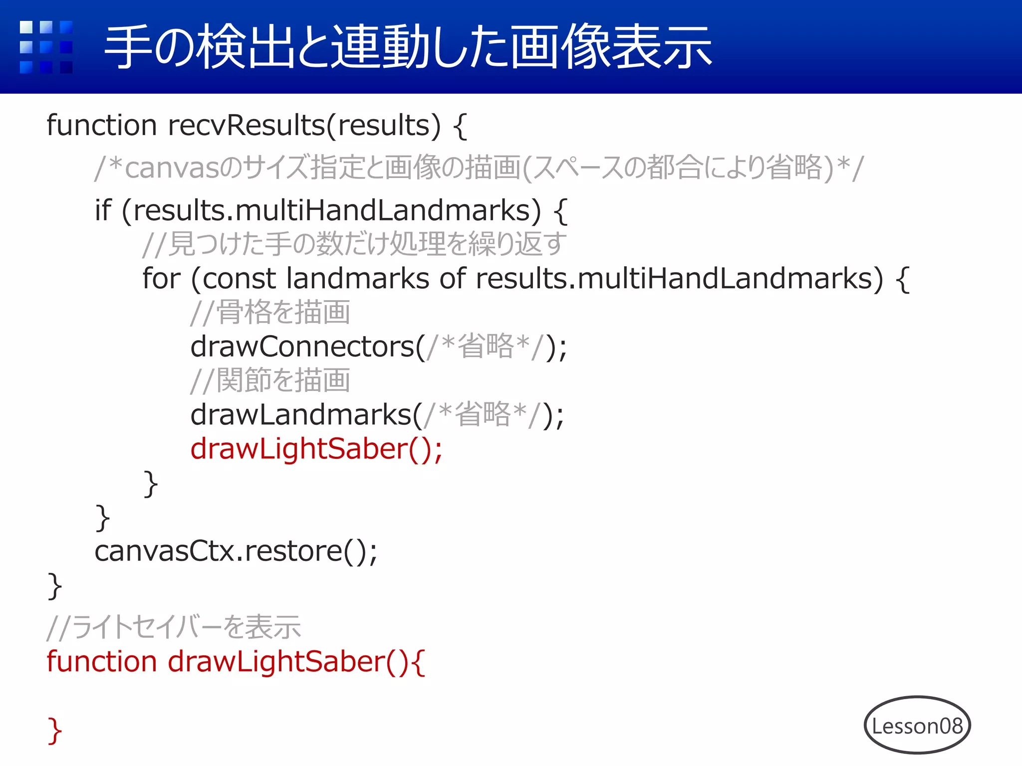手の検出と連動した画像表示
function recvResults(results) {
/*canvasのサイズ指定と画像の描画(スペースの都合により省略)*/
if (results.multiHandLandmarks) {
//見つけた手の数だけ処理を繰り返す
for (const landmarks of results.multiHandLandmarks) {
//骨格を描画
drawConnectors(/*省略*/);
//関節を描画
drawLandmarks(/*省略*/);
drawLightSaber();
}
}
canvasCtx.restore();
}
//ライトセイバーを表示
function drawLightSaber(){
} Lesson08
 